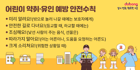 어린이 약취·유인 예방 안전수칙 <br /> - 미리 알려요!(밖으로 놀러 나갈 때에는 보호자에게)<br />  - 안전한 길로 다녀요!(등교할 때, 하교할 때에는)<br />  - 조심해요!(낯선 사람이 주는 음식, 선물은)<br />  - 따라가지 말아요!(아는 어른이나, 도움을 요청하는 어른도)<br />  - 크게 소리쳐요!(위험한 상황일 때)