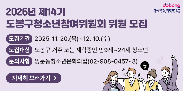 2026년 제14기 도봉구청소년참여위원회 위원 모집<br />1.?모집기간:?2025. 11. 20.(목)~12.10.(수)<br />2.?모집대상:?도봉구 거주 또는 재학중인 만9세~24세 청소년<br />3. 문의사항:?쌍문동청소년문화의집(02-908-0457~8)<br /> ※ 자세한 내용은 도봉구청 홈페이지에서 확인하시기 바랍니다.(열린행정▶알림마당▶공지사항)