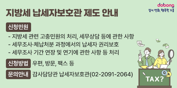 지방세 납세자보호관 제도 안내<br />□ 신청민원<br />  - 지방세 관련 고충민원의 처리, 세무상담 등에 관한 사항<br />  - 세무조사·체납처분 과정에서의 납세자 권리보호 <br />  - 세무조사 기간 연장 및 연기에 관한 사항 등 처리<br />□ 신청방법: 우편, 방문, 팩스 등<br />□ 문의안내: 감사담당관 납세자보호관 (☎ 02-2091-2064)