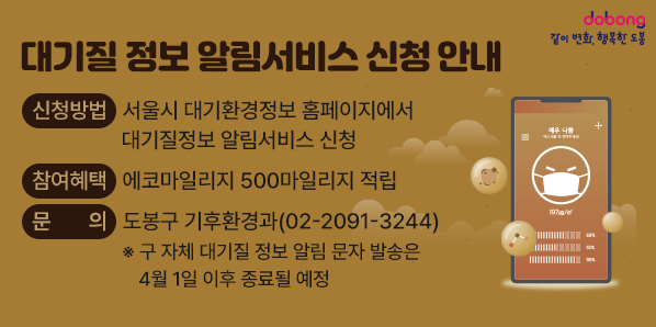 대기질 정보 알림서비스 신청 안내<br />○ 신청방법: 서울시 대기환경정보 홈페이지에서 대기질정보 알림서비스 신청<br />○ 참여혜택: 에코마일리지 500마일리지 적립<br />○ 문    의: 도봉구 기후환경과(☎2091-3244)<br />   ※ 구 자체 대기질 정보 알림 문자 발송은 4월 1일 이후 종료될 예정
