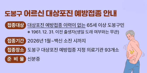 도봉구 어르신 대상포진 예방접종 안내<br /> ○ 접종대상: 대상포진 예방접종 이력이 없는 65세 이상 도봉구민<br />              ※ 1961.12.31.이전 출생자(생일 도래 여부와는 무관)<br /> ○ 접종기간: 2026년 1월 ~ 백신 소진 시까지<br /> ○ 접종장소: 도봉구 대상포진 예방접종 지정 의료기관 93개소<br /> ○ 준 비 물: 신분증 - 새창열기