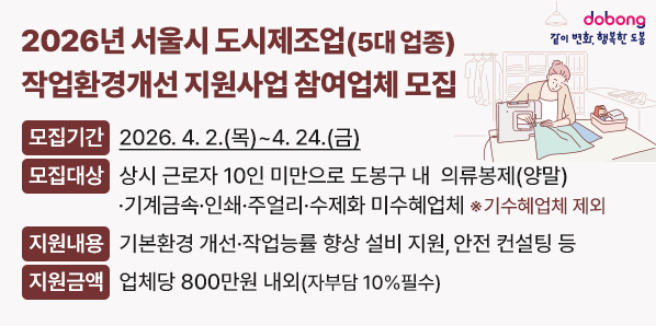 2026년 서울시 도시제조업(5대 업종) 작업환경개선 지원사업 참여업체 모집<br /> ? 모집기간: 2026. 4. 2.(목) ~ 4. 24.(금)<br /> ? 모집대상: 상시 근로자 10인 미만으로 도봉구 내  의류봉제<br /> ? 지원내용: 기본환경 개선· 작업능률 향상 설비 지원, 안전 컨설팅 등<br /> ? 지원금액: 업체당 800만원 내외(자부담 10%필수)