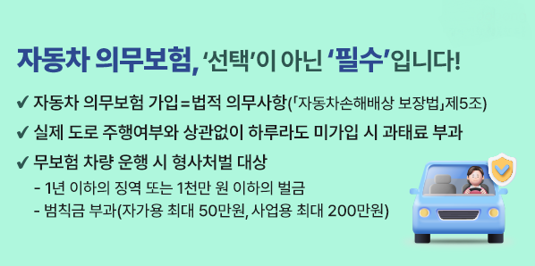□ 자동차 의무보험 가입 = 법적 의무사항<br />   (「자동차손해배상 보장법」제5조 )<br /><br />□ 실제 도로 주행여부와 상관없이 하루라도 미가입 시 과태료 부과<br /><br />□ 무보험 차량 운행 시 형사처벌 대상<br />  - 1년 이하의 징역 또는 1천만 원 이하의 벌금<br />  - 범칙금 부과(자가용 최대 50만원, 사업용 최대 200만원)