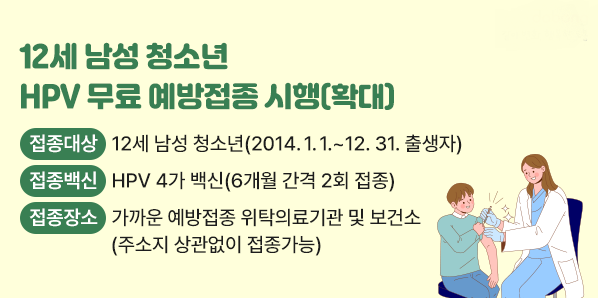 12세 남성 청소년 HPV 무료 예방접종 시행(확대)<br />접종대상: 12세 남성 청소년(2014.1.1.~12.31. 출생자)<br /> 접종백신: HPV 4가 백신(6개월 간격 2회 접종)<br /> 접종장소: 가까운 예방접종 위탁의료기관 및 보건소(주소지 상관없이 접종가능) - 새창열기