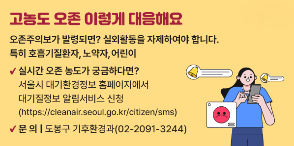 고농도 오존 이렇게 대응해요<br />오존주의보가 발령되면? 실외활동을 자제하여야 합니다. 특히 호흡기질환자, 노약자, 어린이<br /> 실시간 오존 농도가 궁금하다면? <br />   서울시 대기환경정보 홈페이지에서 대기질정보 알림서비스 신청<br />   (https://cleanair.seoul.go.kr/citizen/sms) <br />○ 문    의: 도봉구 기후환경과(☎2091-3244) - 새창열기