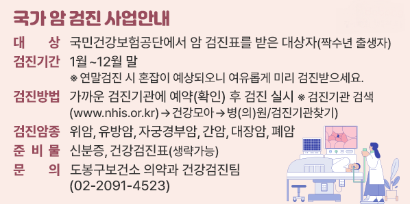 국가 암 검진 사업안내<br />○ 대    상: 국민건강보험공단에서 암 검진표를 받은 대상자(짝수년 출생자)<br />○ 검진기간: 1월~12월 말<br />○ 문    의: 도봉구보건소 의약과 건강검진팀(☎02-2091-4523)