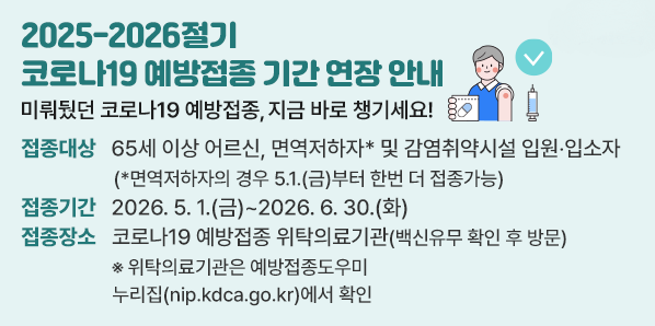 2025-2026절기 코로나19 예방접종 기간 연장 안내<br /> 접종대상: 65세 이상 어르신, 면역저하자* 및 감염취약시설 입원?입소자 <br />           (*면역저하자의 경우 5.1.(금)부터 한번 더 접종가능)<br /> 접종기간: 2026.5.1.(금) ~ 2026.6.30.(화) <br /> 접종장소: 코로나19 예방접종 위탁의료기관(백신유무 확인 후 방문) - 새창열기
