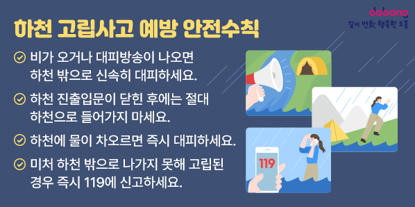 하천 고립사고 예방<br />  1. 비가 오거나 대피방송이 나오면 하천 밖으로 신속히 대피하세요.<br />   2. 하천 진출입문이 닫힌 후에는 절대 하천으로 들어가지 마세요.<br />   3. 하천에 물이 차오르면 즉시 대피하세요.<br />   4. 미처 하천 밖으로 나가지 못해 고립된 경우 즉시 119에 신고하세요.<br />