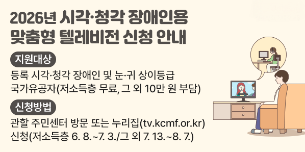 2026년 시각?청각장애인용TV 보급 사업 신청 안내<br />지원대상<br />등록 시각·청각 장애인 및 눈·귀 상이등급<br />국가유공자(저소득층 무료, 그 외 10만 원 부담)<br />신청방법<br />관할 주민센터 방문 또는 누리집(tv.kcmf.or.kr)<br />신청(저소득층 6.8 .~ 7. 3./그 외 7.13 .~ 8.7.)