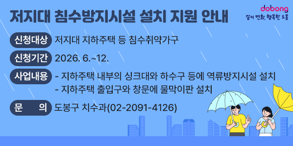 □ 신청대상 : 저지대 지하주택 등 침수취약가구<br /> □ 신청기간 : 2026. 6. ~ 12.<br /> □ 사업내용<br />   - 지하주택 내부의 싱크대와 하수구 등에 역류방지시설 설치<br />   - 지하주택 출입구와 창문에 물막이판 설치<br /> □ 문의사항 : 도봉구 치수과 (☎ 02-2091-4126)