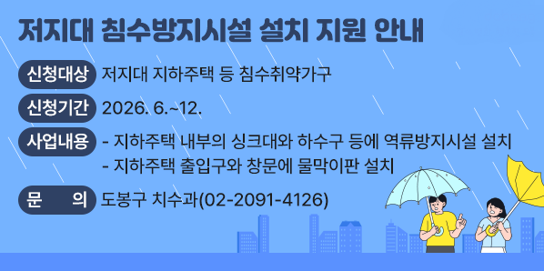 □ 신청대상 : 저지대 지하주택 등 침수취약가구<br /> □ 신청기간 : 2026. 6. ~ 12.<br /> □ 사업내용<br />   - 지하주택 내부의 싱크대와 하수구 등에 역류방지시설 설치<br />   - 지하주택 출입구와 창문에 물막이판 설치<br /> □ 문의사항 : 도봉구 치수과 (☎ 02-2091-4126)