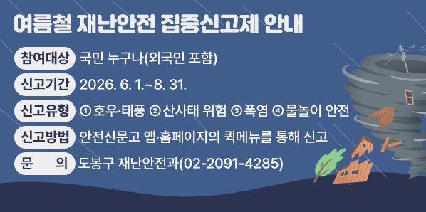 여름철 재난안전 집중신고제 안내 <br />□ 신고기간: 2026. 6. 1. - 8. 31.<br />□ 신고유형: ① 호우·태풍 ② 산사태 위험 ③ 폭염 ④ 물놀이 안전<br />□ 신고방법: 안전신문고 앱·홈페이지의 퀵메뉴를 통해 신고<br />□ 문의: 도봉구 재난안전과 (☏02-2091-4285) - 새창열기